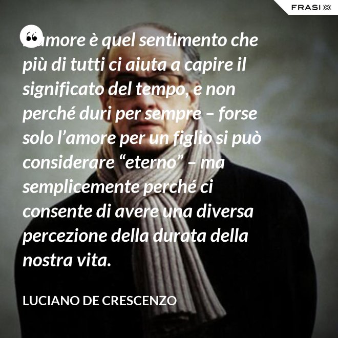 L’amore è quel sentimento che più di tutti ci aiuta a capire il significato del tempo, e non perché duri per sempre – forse solo l’amore per un figlio si può considerare “eterno” – ma semplicemente perché ci consente di avere una diversa percezione della durata della nostra vita. - Luciano De Crescenzo