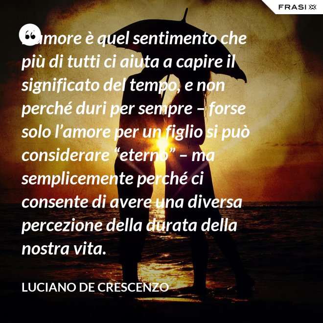 L’amore è quel sentimento che più di tutti ci aiuta a capire il significato del tempo, e non perché duri per sempre – forse solo l’amore per un figlio si può considerare “eterno” – ma semplicemente perché ci consente di avere una diversa percezione della durata della nostra vita. - Luciano De Crescenzo