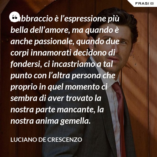 L’abbraccio è l’espressione più bella dell’amore, ma quando è anche passionale, quando due corpi innamorati decidono di fondersi, ci incastriamo a tal punto con l’altra persona che proprio in quel momento ci sembra di aver trovato la nostra parte mancante, la nostra anima gemella. - Luciano De Crescenzo