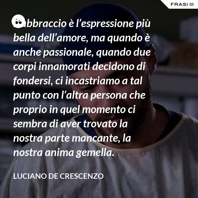 L’abbraccio è l’espressione più bella dell’amore, ma quando è anche passionale, quando due corpi innamorati decidono di fondersi, ci incastriamo a tal punto con l’altra persona che proprio in quel momento ci sembra di aver trovato la nostra parte mancante, la nostra anima gemella. - Luciano De Crescenzo