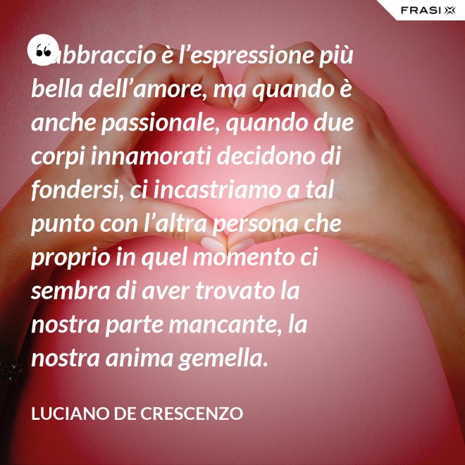L’abbraccio è l’espressione più bella dell’amore, ma quando è anche passionale, quando due corpi innamorati decidono di fondersi, ci incastriamo a tal punto con l’altra persona che proprio in quel momento ci sembra di aver trovato la nostra parte mancante, la nostra anima gemella. - Luciano De Crescenzo