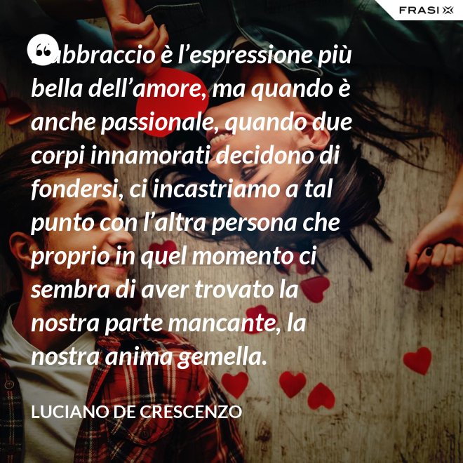 L’abbraccio è l’espressione più bella dell’amore, ma quando è anche passionale, quando due corpi innamorati decidono di fondersi, ci incastriamo a tal punto con l’altra persona che proprio in quel momento ci sembra di aver trovato la nostra parte mancante, la nostra anima gemella. - Luciano De Crescenzo