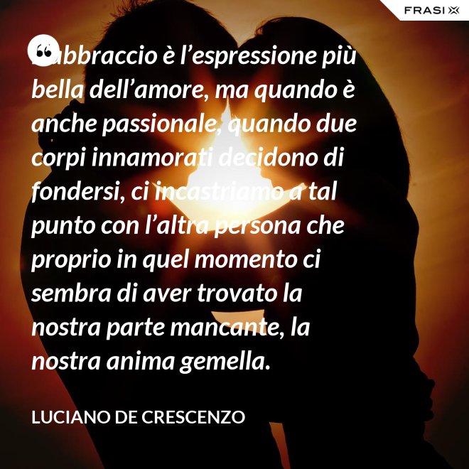 L’abbraccio è l’espressione più bella dell’amore, ma quando è anche passionale, quando due corpi innamorati decidono di fondersi, ci incastriamo a tal punto con l’altra persona che proprio in quel momento ci sembra di aver trovato la nostra parte mancante, la nostra anima gemella. - Luciano De Crescenzo