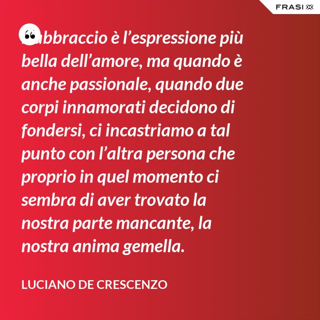 L’abbraccio è l’espressione più bella dell’amore, ma quando è anche passionale, quando due corpi innamorati decidono di fondersi, ci incastriamo a tal punto con l’altra persona che proprio in quel momento ci sembra di aver trovato la nostra parte mancante, la nostra anima gemella. - Luciano De Crescenzo