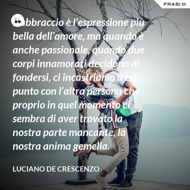L’abbraccio è l’espressione più bella dell’amore, ma quando è anche passionale, quando due corpi innamorati decidono di fondersi, ci incastriamo a tal punto con l’altra persona che proprio in quel momento ci sembra di aver trovato la nostra parte mancante, la nostra anima gemella. - Luciano De Crescenzo