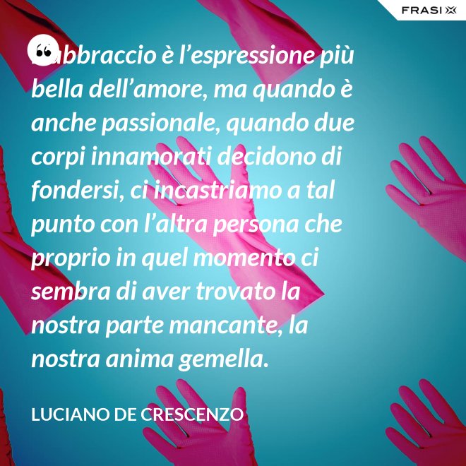 L’abbraccio è l’espressione più bella dell’amore, ma quando è anche passionale, quando due corpi innamorati decidono di fondersi, ci incastriamo a tal punto con l’altra persona che proprio in quel momento ci sembra di aver trovato la nostra parte mancante, la nostra anima gemella. - Luciano De Crescenzo