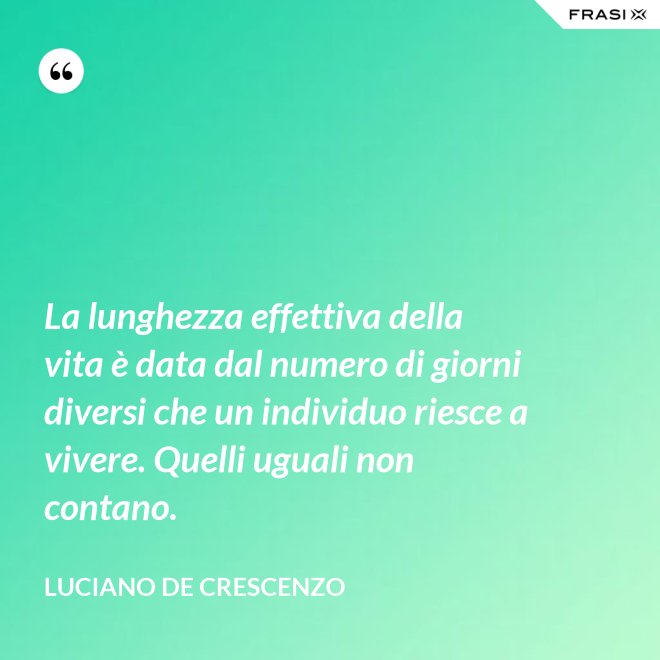 La lunghezza effettiva della vita è data dal numero di giorni diversi che un individuo riesce a vivere. Quelli uguali non contano. - Luciano De Crescenzo