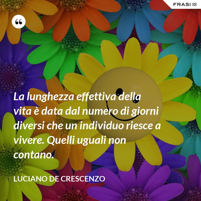 La lunghezza effettiva della vita è data dal numero di giorni diversi che un individuo riesce a vivere. Quelli uguali non contano. - Luciano De Crescenzo