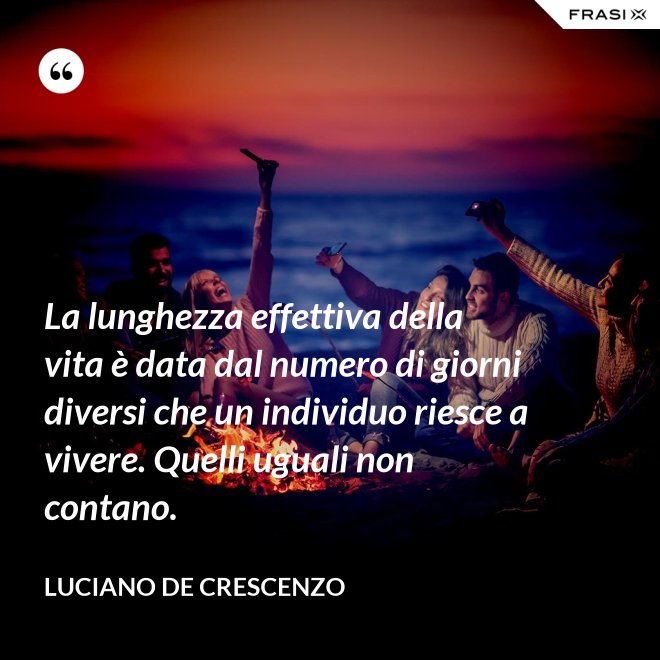 La lunghezza effettiva della vita è data dal numero di giorni diversi che un individuo riesce a vivere. Quelli uguali non contano. - Luciano De Crescenzo