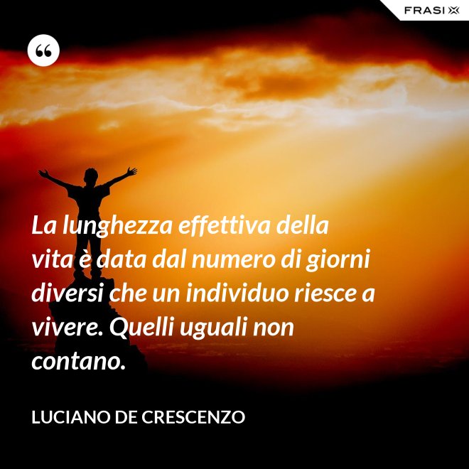 La lunghezza effettiva della vita è data dal numero di giorni diversi che un individuo riesce a vivere. Quelli uguali non contano. - Luciano De Crescenzo