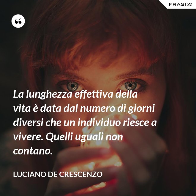 La lunghezza effettiva della vita è data dal numero di giorni diversi che un individuo riesce a vivere. Quelli uguali non contano. - Luciano De Crescenzo