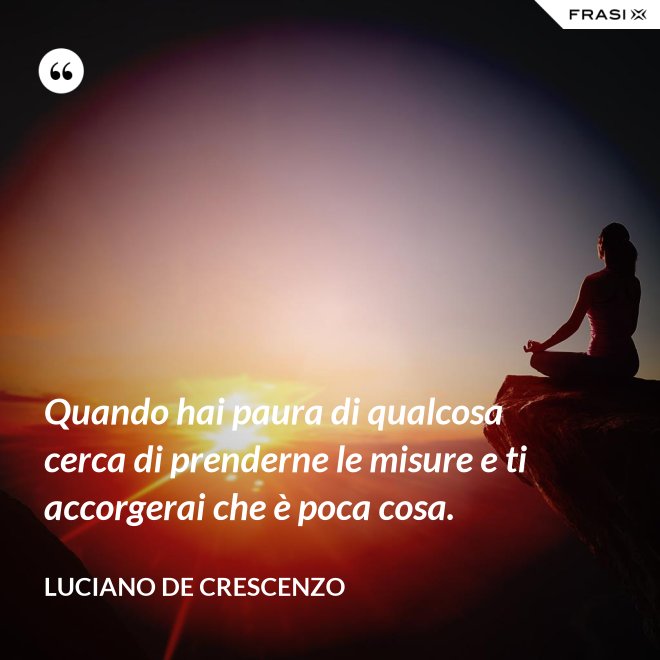 Quando hai paura di qualcosa cerca di prenderne le misure e ti accorgerai che è poca cosa. - Luciano De Crescenzo