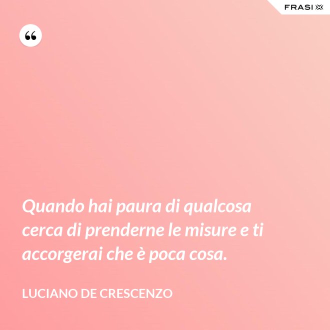 Quando hai paura di qualcosa cerca di prenderne le misure e ti accorgerai che è poca cosa. - Luciano De Crescenzo