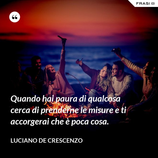 Quando hai paura di qualcosa cerca di prenderne le misure e ti accorgerai che è poca cosa. - Luciano De Crescenzo
