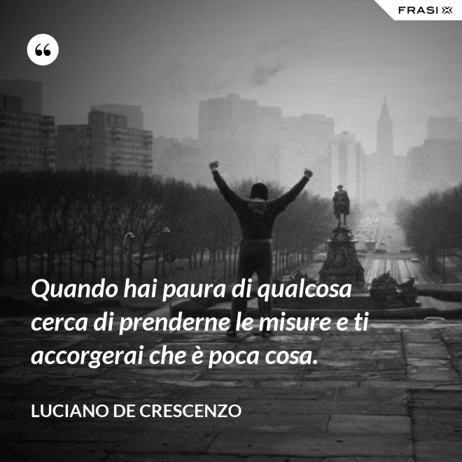 Quando hai paura di qualcosa cerca di prenderne le misure e ti accorgerai che è poca cosa. - Luciano De Crescenzo