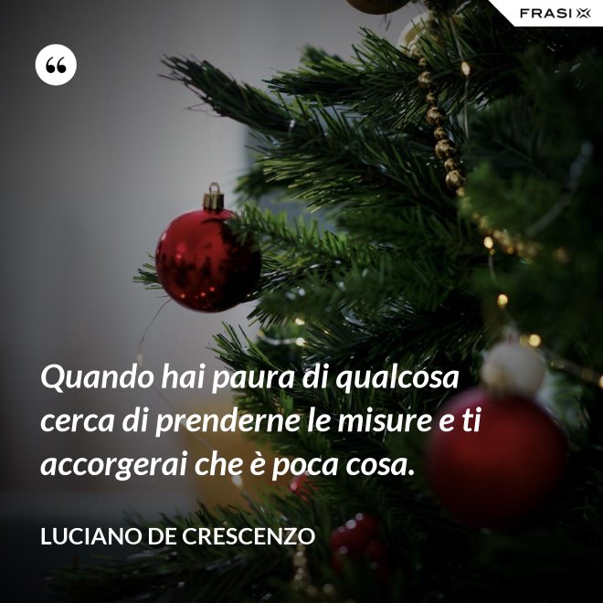 Quando hai paura di qualcosa cerca di prenderne le misure e ti accorgerai che è poca cosa. - Luciano De Crescenzo