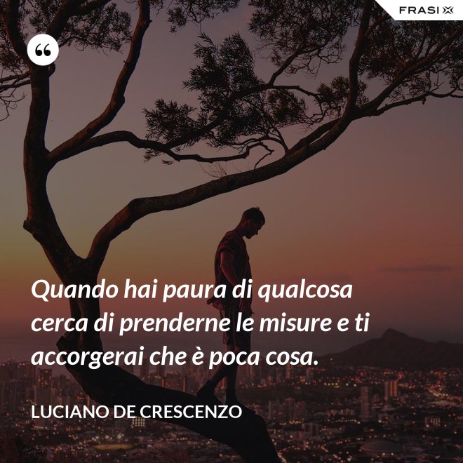 Quando hai paura di qualcosa cerca di prenderne le misure e ti accorgerai che è poca cosa. - Luciano De Crescenzo
