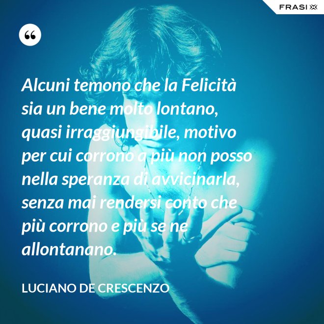 Alcuni temono che la Felicità sia un bene molto lontano, quasi irraggiungibile, motivo per cui corrono a più non posso nella speranza di avvicinarla, senza mai rendersi conto che più corrono e più se ne allontanano. - Luciano De Crescenzo