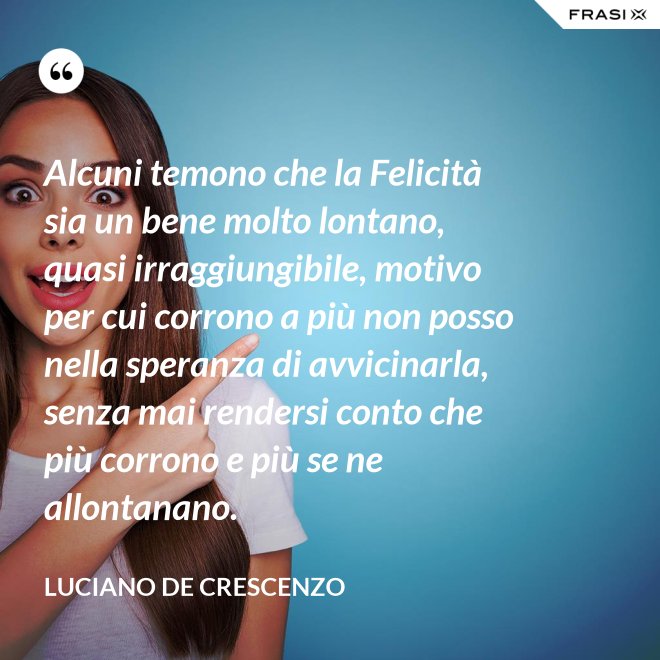Alcuni temono che la Felicità sia un bene molto lontano, quasi irraggiungibile, motivo per cui corrono a più non posso nella speranza di avvicinarla, senza mai rendersi conto che più corrono e più se ne allontanano. - Luciano De Crescenzo