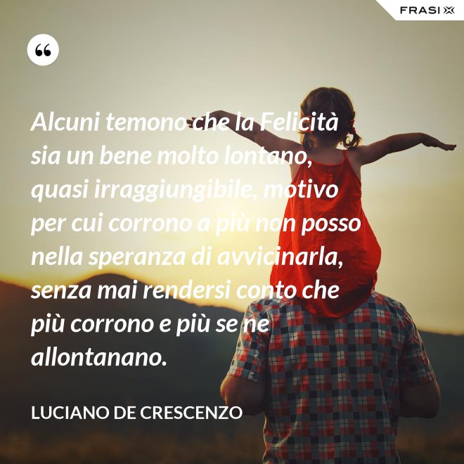 Alcuni temono che la Felicità sia un bene molto lontano, quasi irraggiungibile, motivo per cui corrono a più non posso nella speranza di avvicinarla, senza mai rendersi conto che più corrono e più se ne allontanano. - Luciano De Crescenzo