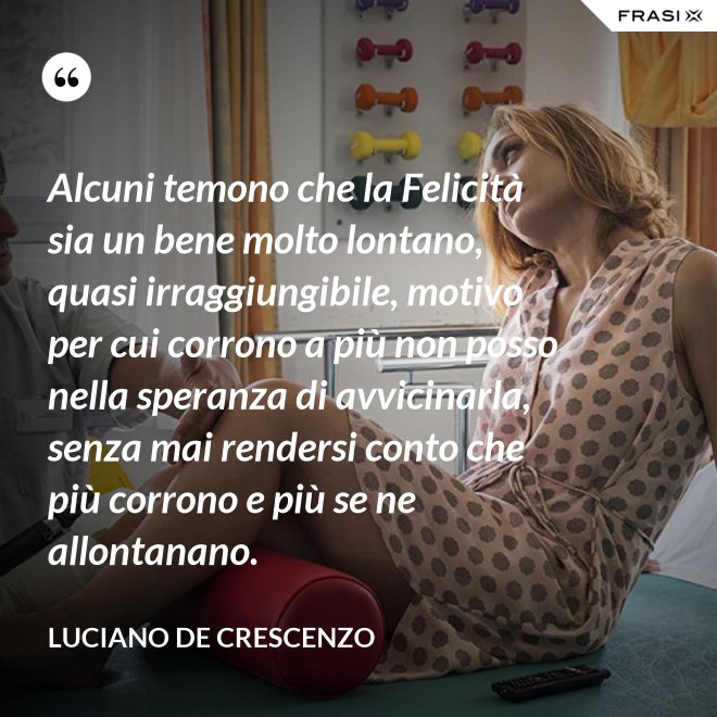 Alcuni temono che la Felicità sia un bene molto lontano, quasi irraggiungibile, motivo per cui corrono a più non posso nella speranza di avvicinarla, senza mai rendersi conto che più corrono e più se ne allontanano. - Luciano De Crescenzo