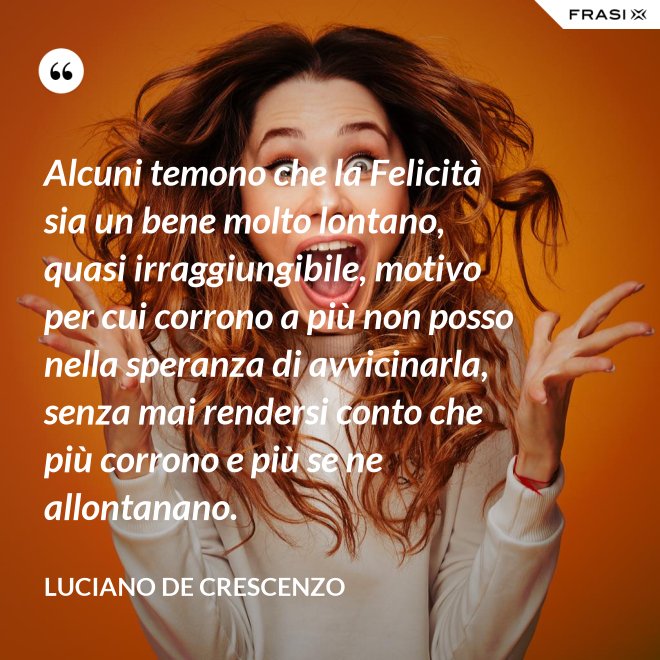 Alcuni temono che la Felicità sia un bene molto lontano, quasi irraggiungibile, motivo per cui corrono a più non posso nella speranza di avvicinarla, senza mai rendersi conto che più corrono e più se ne allontanano. - Luciano De Crescenzo