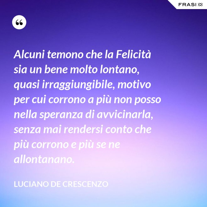 Alcuni temono che la Felicità sia un bene molto lontano, quasi irraggiungibile, motivo per cui corrono a più non posso nella speranza di avvicinarla, senza mai rendersi conto che più corrono e più se ne allontanano. - Luciano De Crescenzo