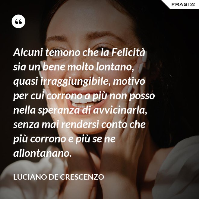 Alcuni temono che la Felicità sia un bene molto lontano, quasi irraggiungibile, motivo per cui corrono a più non posso nella speranza di avvicinarla, senza mai rendersi conto che più corrono e più se ne allontanano. - Luciano De Crescenzo