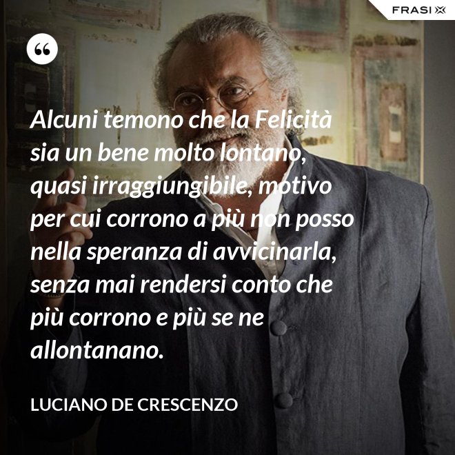 Alcuni temono che la Felicità sia un bene molto lontano, quasi irraggiungibile, motivo per cui corrono a più non posso nella speranza di avvicinarla, senza mai rendersi conto che più corrono e più se ne allontanano. - Luciano De Crescenzo