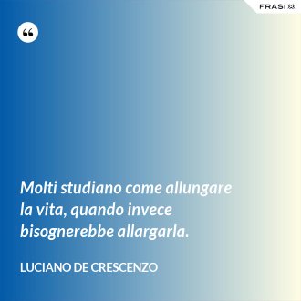 Molti studiano come allungare la vita, quando invece bisognerebbe allargarla. - Luciano De Crescenzo