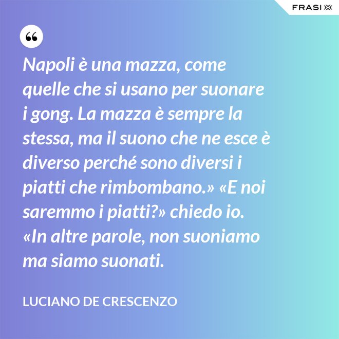 Napoli è una mazza, come quelle che si usano per suonare i gong. La mazza è sempre la stessa, ma il suono che ne esce è diverso perché sono diversi i piatti che rimbombano.» «E noi saremmo i piatti?» chiedo io. «In altre parole, non suoniamo ma siamo suonati. - Luciano De Crescenzo