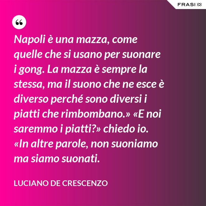 Napoli è una mazza, come quelle che si usano per suonare i gong. La mazza è sempre la stessa, ma il suono che ne esce è diverso perché sono diversi i piatti che rimbombano.» «E noi saremmo i piatti?» chiedo io. «In altre parole, non suoniamo ma siamo suonati. - Luciano De Crescenzo