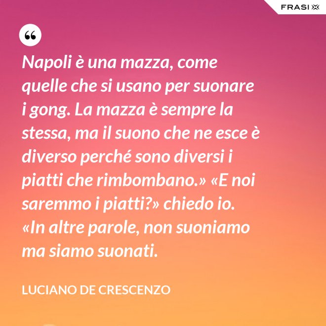 Napoli è una mazza, come quelle che si usano per suonare i gong. La mazza è sempre la stessa, ma il suono che ne esce è diverso perché sono diversi i piatti che rimbombano.» «E noi saremmo i piatti?» chiedo io. «In altre parole, non suoniamo ma siamo suonati. - Luciano De Crescenzo