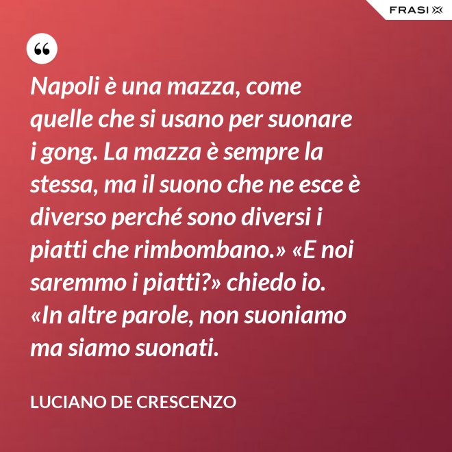 Napoli è una mazza, come quelle che si usano per suonare i gong. La mazza è sempre la stessa, ma il suono che ne esce è diverso perché sono diversi i piatti che rimbombano.» «E noi saremmo i piatti?» chiedo io. «In altre parole, non suoniamo ma siamo suonati. - Luciano De Crescenzo