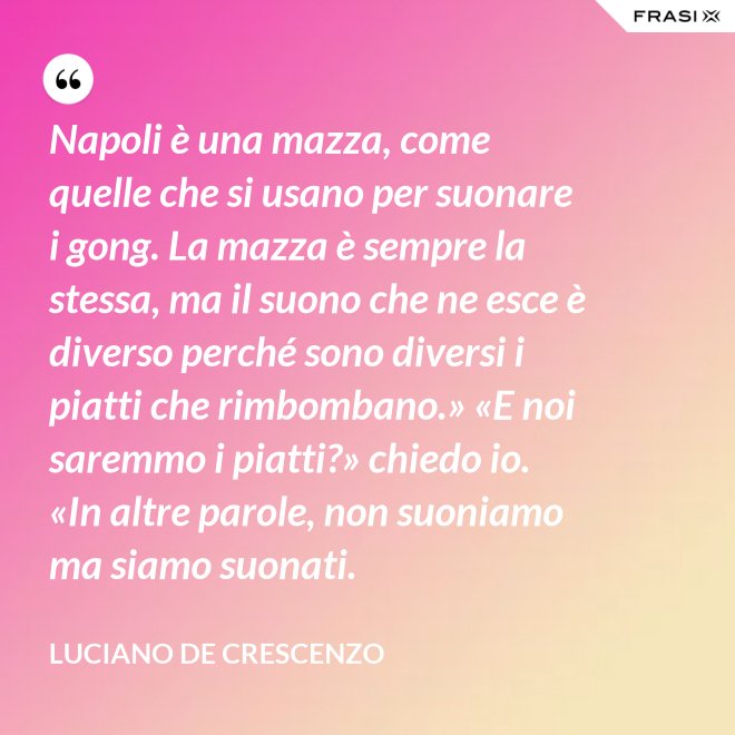 Napoli è una mazza, come quelle che si usano per suonare i gong. La mazza è sempre la stessa, ma il suono che ne esce è diverso perché sono diversi i piatti che rimbombano.» «E noi saremmo i piatti?» chiedo io. «In altre parole, non suoniamo ma siamo suonati. - Luciano De Crescenzo