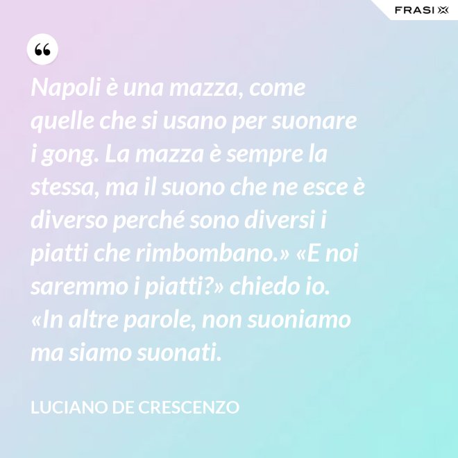 Napoli è una mazza, come quelle che si usano per suonare i gong. La mazza è sempre la stessa, ma il suono che ne esce è diverso perché sono diversi i piatti che rimbombano.» «E noi saremmo i piatti?» chiedo io. «In altre parole, non suoniamo ma siamo suonati. - Luciano De Crescenzo