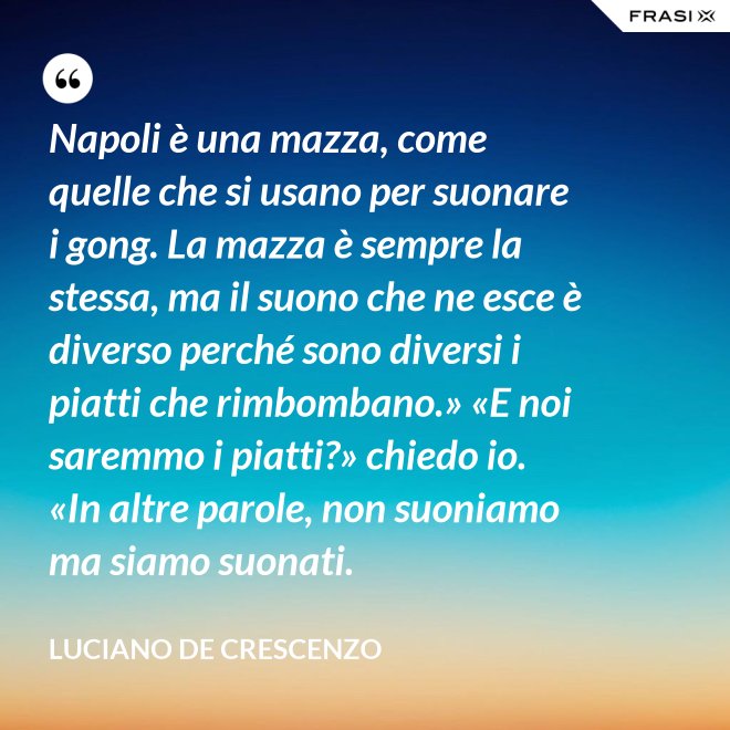 Napoli è una mazza, come quelle che si usano per suonare i gong. La mazza è sempre la stessa, ma il suono che ne esce è diverso perché sono diversi i piatti che rimbombano.» «E noi saremmo i piatti?» chiedo io. «In altre parole, non suoniamo ma siamo suonati. - Luciano De Crescenzo