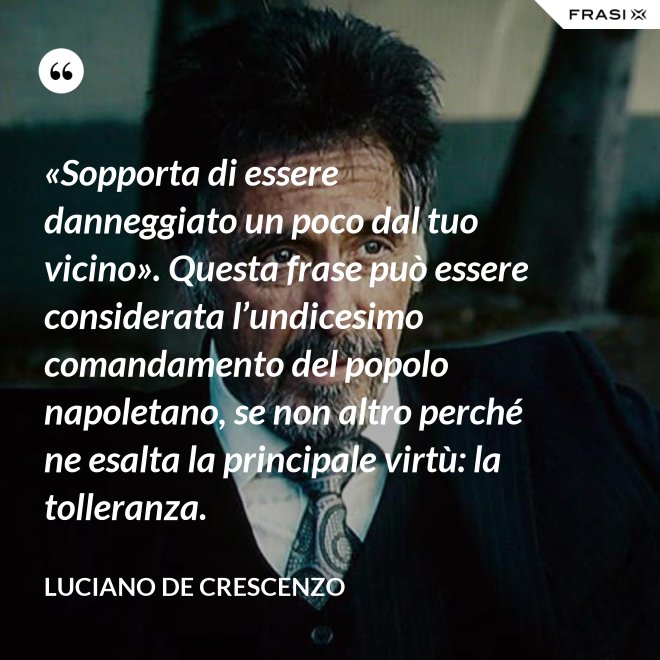 «Sopporta di essere danneggiato un poco dal tuo vicino». Questa frase può essere considerata l’undicesimo comandamento del popolo napoletano, se non altro perché ne esalta la principale virtù: la tolleranza. - Luciano De Crescenzo