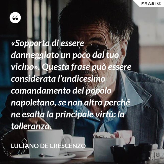 «Sopporta di essere danneggiato un poco dal tuo vicino». Questa frase può essere considerata l’undicesimo comandamento del popolo napoletano, se non altro perché ne esalta la principale virtù: la tolleranza. - Luciano De Crescenzo