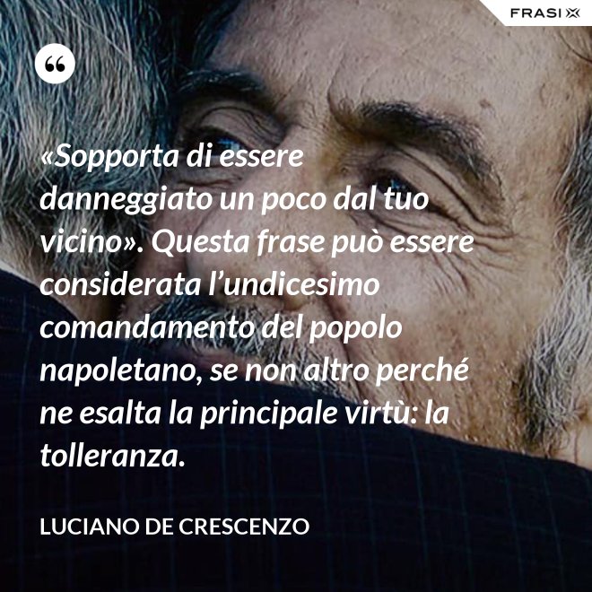 «Sopporta di essere danneggiato un poco dal tuo vicino». Questa frase può essere considerata l’undicesimo comandamento del popolo napoletano, se non altro perché ne esalta la principale virtù: la tolleranza. - Luciano De Crescenzo