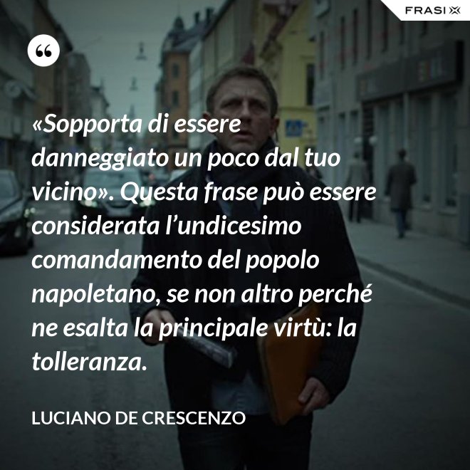 «Sopporta di essere danneggiato un poco dal tuo vicino». Questa frase può essere considerata l’undicesimo comandamento del popolo napoletano, se non altro perché ne esalta la principale virtù: la tolleranza. - Luciano De Crescenzo