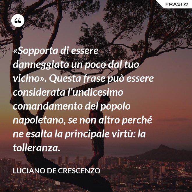 «Sopporta di essere danneggiato un poco dal tuo vicino». Questa frase può essere considerata l’undicesimo comandamento del popolo napoletano, se non altro perché ne esalta la principale virtù: la tolleranza. - Luciano De Crescenzo