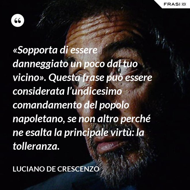 «Sopporta di essere danneggiato un poco dal tuo vicino». Questa frase può essere considerata l’undicesimo comandamento del popolo napoletano, se non altro perché ne esalta la principale virtù: la tolleranza. - Luciano De Crescenzo