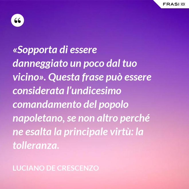 «Sopporta di essere danneggiato un poco dal tuo vicino». Questa frase può essere considerata l’undicesimo comandamento del popolo napoletano, se non altro perché ne esalta la principale virtù: la tolleranza. - Luciano De Crescenzo