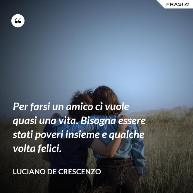 Per farsi un amico ci vuole quasi una vita. Bisogna essere stati poveri insieme e qualche volta felici. - Luciano De Crescenzo