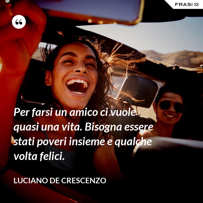 Per farsi un amico ci vuole quasi una vita. Bisogna essere stati poveri insieme e qualche volta felici. - Luciano De Crescenzo