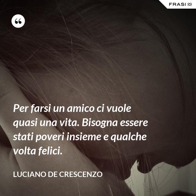 Per farsi un amico ci vuole quasi una vita. Bisogna essere stati poveri insieme e qualche volta felici. - Luciano De Crescenzo