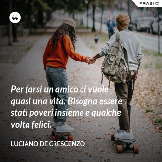 Per farsi un amico ci vuole quasi una vita. Bisogna essere stati poveri insieme e qualche volta felici. - Luciano De Crescenzo
