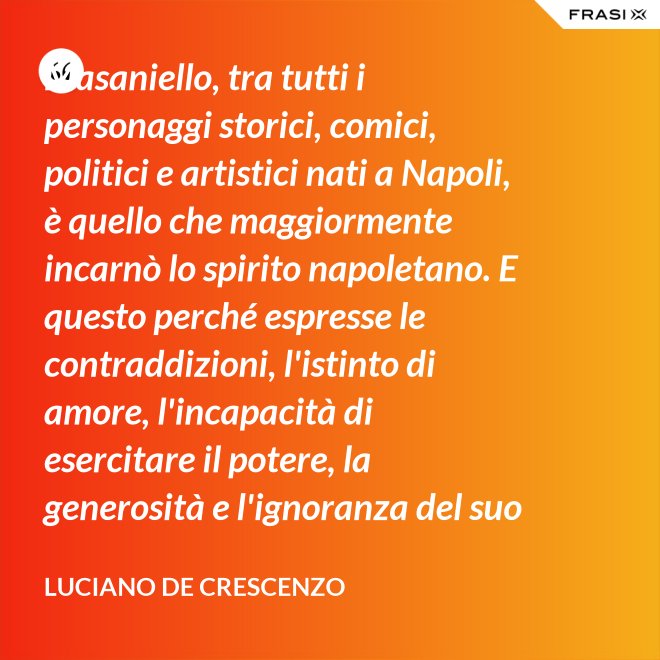Masaniello, tra tutti i personaggi storici, comici, politici e artistici nati a Napoli, è quello che maggiormente incarnò lo spirito napoletano. E questo perché espresse le contraddizioni, l'istinto di amore, l'incapacità di esercitare il potere, la generosità e l'ignoranza del suo popolo. Masaniello è amore e disordine. - Luciano De Crescenzo