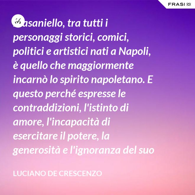 Masaniello, tra tutti i personaggi storici, comici, politici e artistici nati a Napoli, è quello che maggiormente incarnò lo spirito napoletano. E questo perché espresse le contraddizioni, l'istinto di amore, l'incapacità di esercitare il potere, la generosità e l'ignoranza del suo popolo. Masaniello è amore e disordine. - Luciano De Crescenzo